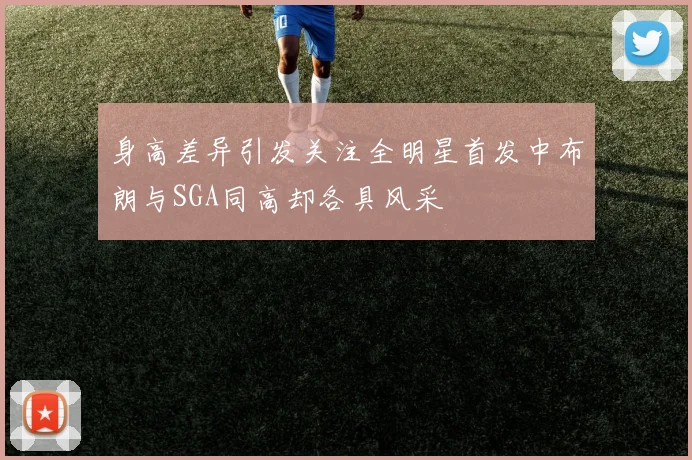 身高差异引发关注全明星首发中布朗与SGA同高却各具风采