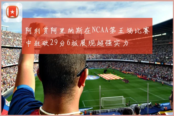 阿利贾阿里纳斯在NCAA第五场比赛中狂砍29分6板展现超强实力