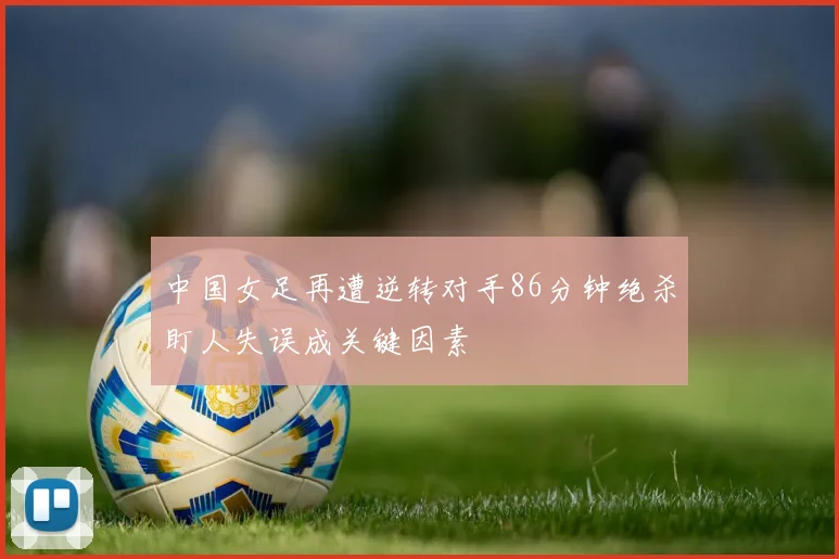 中国女足再遭逆转对手86分钟绝杀盯人失误成关键因素