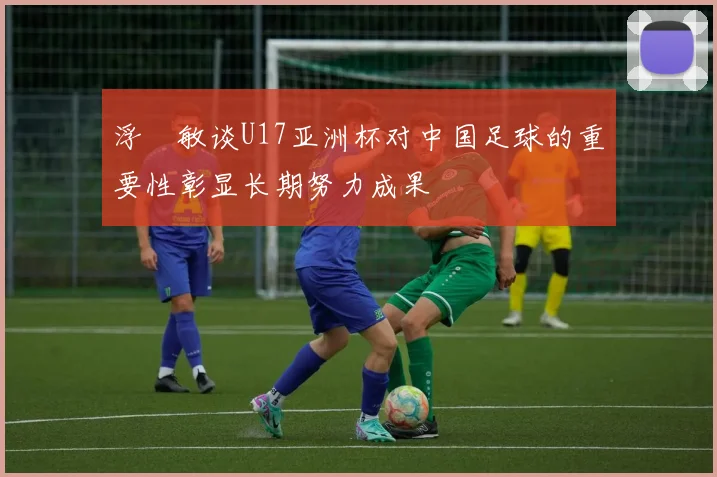 浮嶋敏谈U17亚洲杯对中国足球的重要性彰显长期努力成果