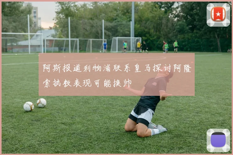 阿斯报道利物浦联系皇马探讨阿隆索执教表现可能换帅
