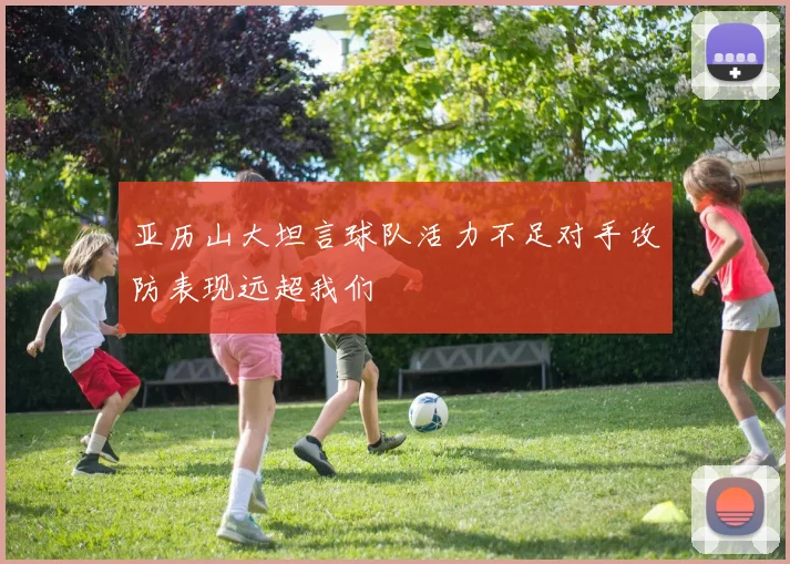 亚历山大坦言球队活力不足对手攻防表现远超我们
