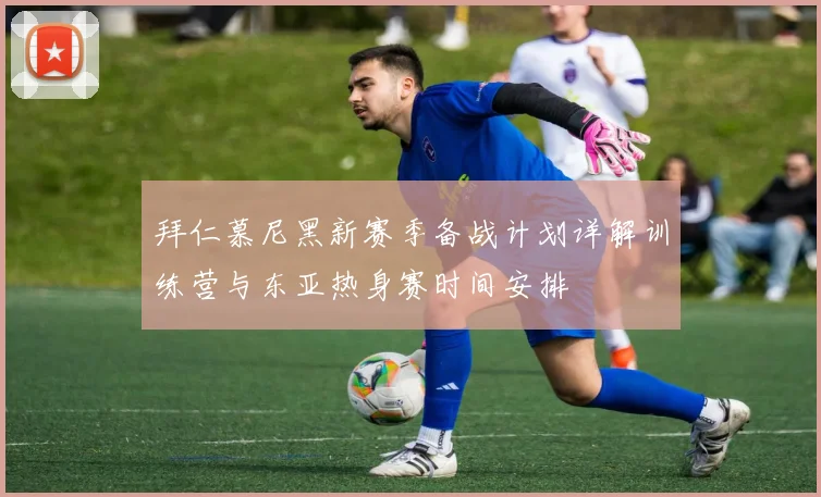 拜仁慕尼黑新赛季备战计划详解训练营与东亚热身赛时间安排