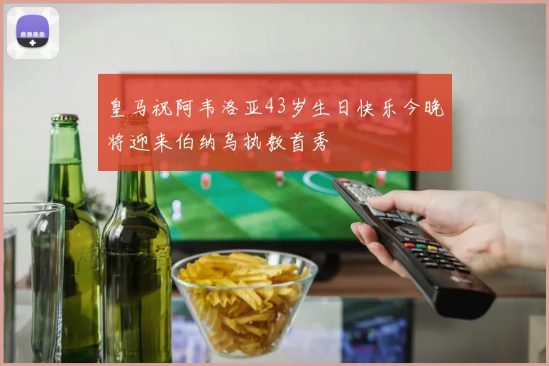 皇马祝阿韦洛亚43岁生日快乐今晚将迎来伯纳乌执教首秀