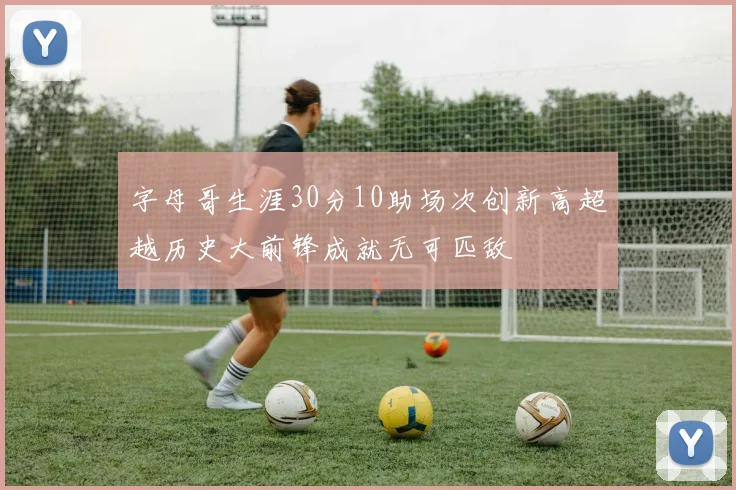 字母哥生涯30分10助场次创新高超越历史大前锋成就无可匹敌