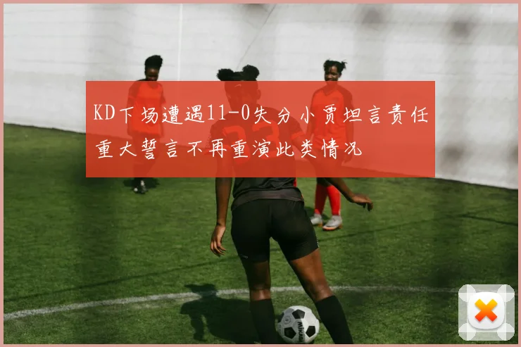 KD下场遭遇11-0失分小贾坦言责任重大誓言不再重演此类情况