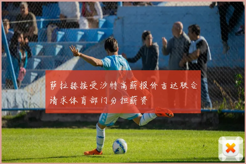 萨拉赫接受沙特高薪报价吉达联合请求体育部门分担薪资