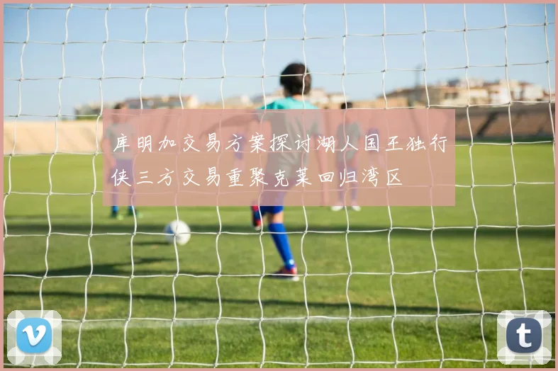 库明加交易方案探讨湖人国王独行侠三方交易重聚克莱回归湾区