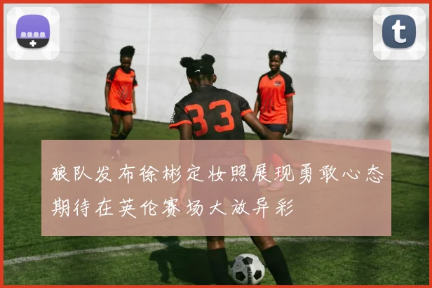 狼队发布徐彬定妆照展现勇敢心态期待在英伦赛场大放异彩