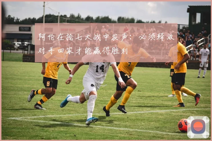 阿伦在抢七大战中发声：必须释放对手回家才能赢得胜利