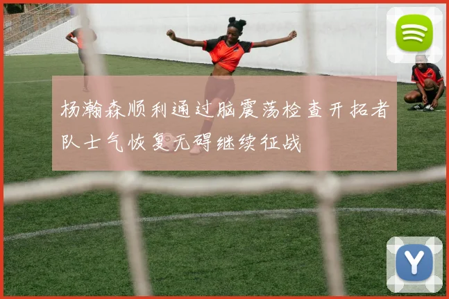 杨瀚森顺利通过脑震荡检查开拓者队士气恢复无碍继续征战