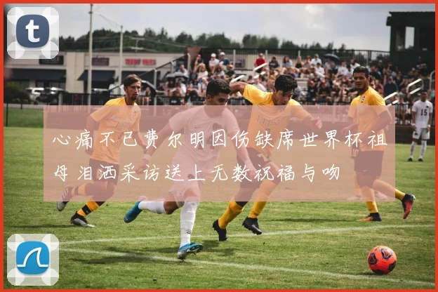 心痛不已费尔明因伤缺席世界杯祖母泪洒采访送上无数祝福与吻